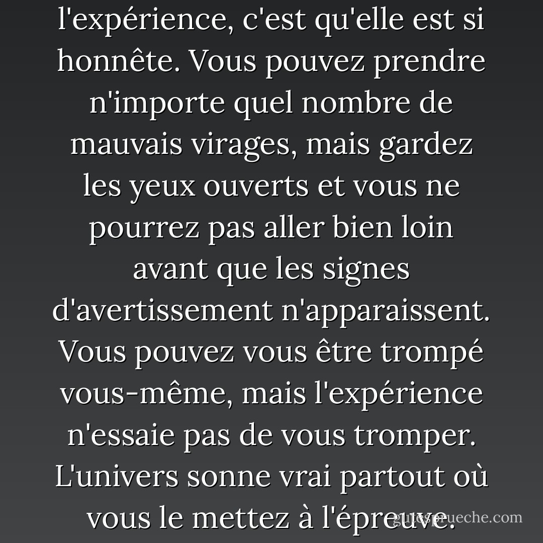 Ce que j'aime dans l'expérience, c'est qu'elle est si honnête. Vous pouvez prendre n'importe quel nombre de mauvais virages, mais gardez les yeux ouverts et vous ne pourrez pas aller bien loin avant que les signes d'avertissement n'apparaissent. Vous pouvez vous être trompé vous-même, mais l'expérience n'essaie pas de vous tromper. L'univers sonne vrai partout où vous le mettez à l'épreuve. - C.S. Lewis