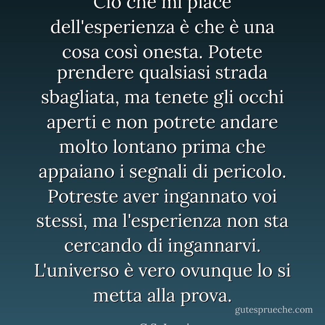 Ciò che mi piace dell'esperienza è che è una cosa così onesta. Potete prendere qualsiasi strada sbagliata, ma tenete gli occhi aperti e non potrete andare molto lontano prima che appaiano i segnali di pericolo. Potreste aver ingannato voi stessi, ma l'esperienza non sta cercando di ingannarvi. L'universo è vero ovunque lo si metta alla prova. - C.S. Lewis