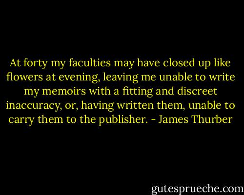 At forty my faculties may have closed up like flowers at evening, leaving me unable to write my memoirs with a fitting and discreet inaccuracy, or, having written them, unable to carry them to the publisher. - James Thurber