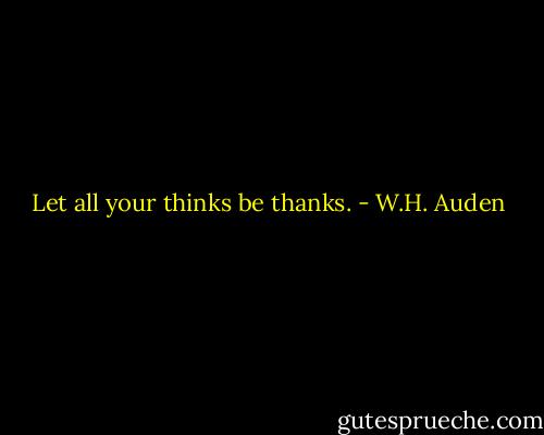Let all your thinks be thanks. - W.H. Auden