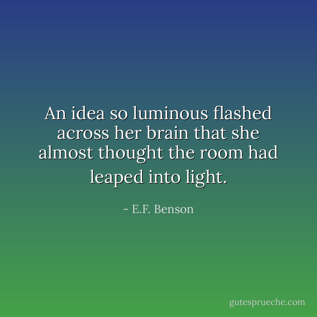 An idea so luminous flashed across her brain that she almost thought the room had leaped into light. - E.F. Benson