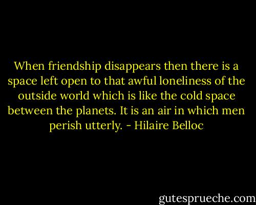When friendship disappears then there is a space left open to that awful loneliness of the outside world which is like the cold space between the planets. It is an air in which men perish utterly. - Hilaire Belloc
