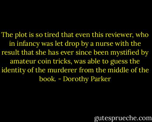 The plot is so tired that even this reviewer, who in infancy was let drop by a nurse with the result that she has ever since been mystified by amateur coin tricks, was able to guess the identity of the murderer from the middle of the book. - Dorothy Parker