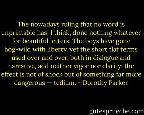 The nowadays ruling that no word is unprintable has, I think, done nothing whatever for beautiful letters. The boys have gone hog-wild with liberty, yet the short flat terms used over and over, both in dialogue and narrative, add neither vigor nor clarity; the effect is not of shock but of something far more dangerous — tedium. - Dorothy Parker