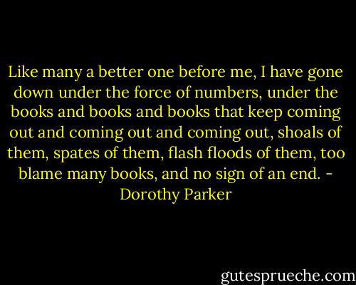 Like many a better one before me, I have gone down under the force of numbers, under the books and books and books that keep coming out and coming out and coming out, shoals of them, spates of them, flash floods of them, too blame many books, and no sign of an end. - Dorothy Parker