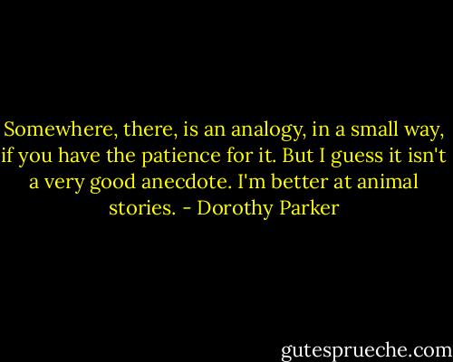 Somewhere, there, is an analogy, in a small way, if you have the patience for it. But I guess it isn't a very good anecdote. I'm better at animal stories. - Dorothy Parker