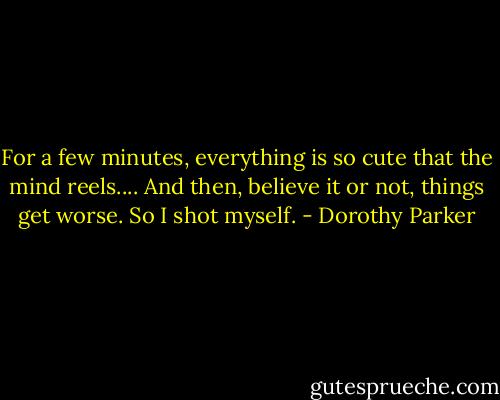 For a few minutes, everything is so cute that the mind reels.... And then, believe it or not, things get worse. So I shot myself. - Dorothy Parker