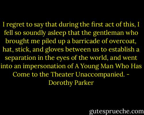 I regret to say that during the first act of this, I fell so soundly asleep that the gentleman who brought me piled up a barricade of overcoat, hat, stick, and gloves between us to establish a separation in the eyes of the world, and went into an impersonation of A Young Man Who Has Come to the Theater Unaccompanied. - Dorothy Parker