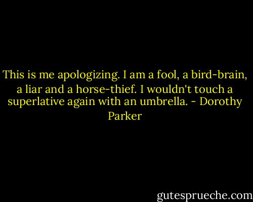 This is me apologizing. I am a fool, a bird-brain, a liar and a horse-thief. I wouldn't touch a superlative again with an umbrella. - Dorothy Parker