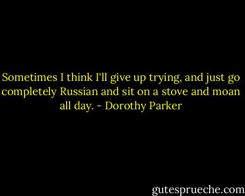 Sometimes I think I'll give up trying, and just go completely Russian and sit on a stove and moan all day. - Dorothy Parker