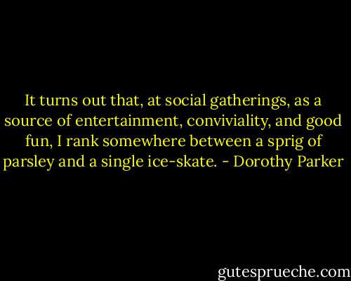 It turns out that, at social gatherings, as a source of entertainment, conviviality, and good fun, I rank somewhere between a sprig of parsley and a single ice-skate. - Dorothy Parker