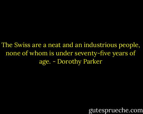 The Swiss are a neat and an industrious people, none of whom is under seventy-five years of age. - Dorothy Parker
