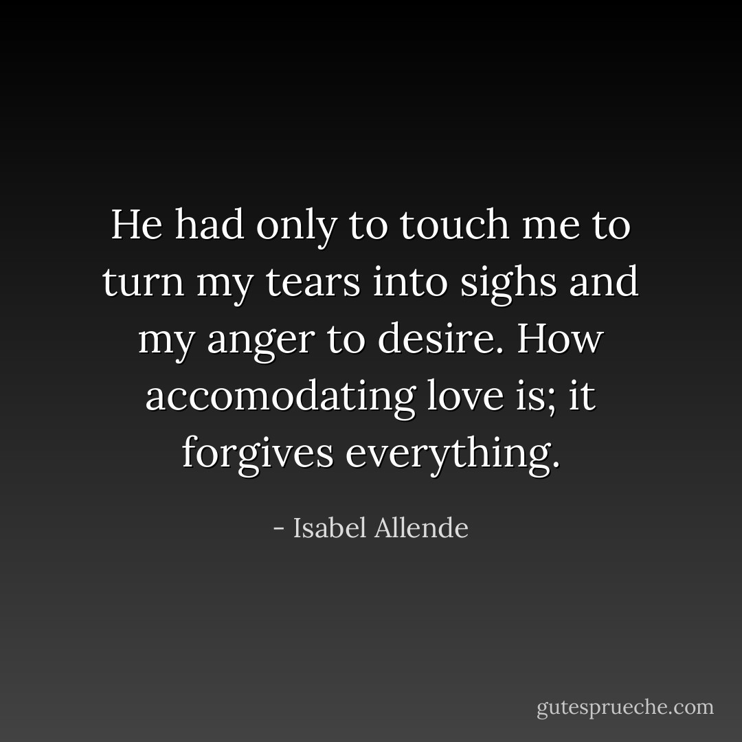 He had only to touch me to turn my tears into sighs and my anger to desire. How accomodating love is; it forgives everything. - Isabel Allende