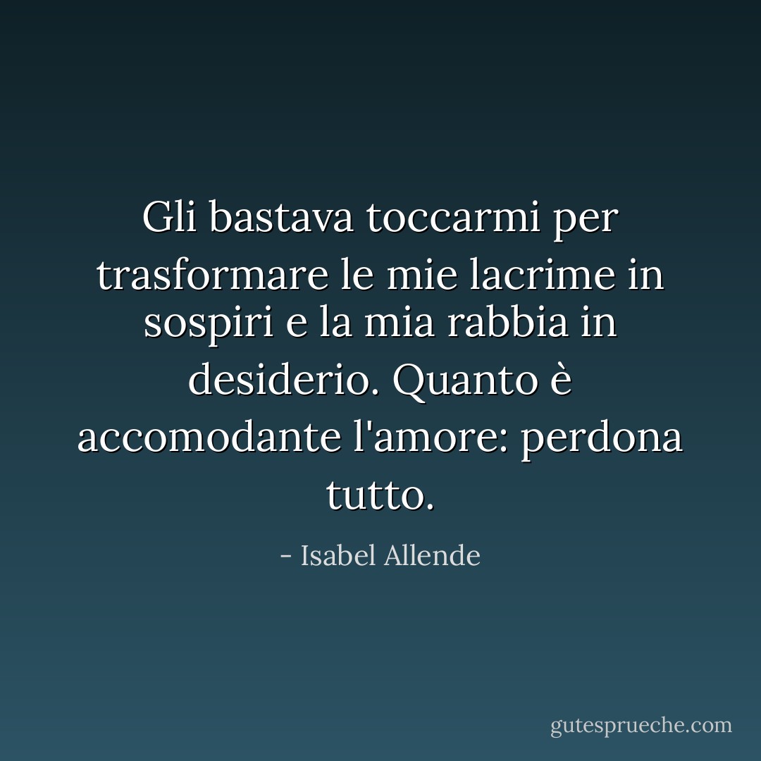 Gli bastava toccarmi per trasformare le mie lacrime in sospiri e la mia rabbia in desiderio. Quanto è accomodante l'amore: perdona tutto. - Isabel Allende