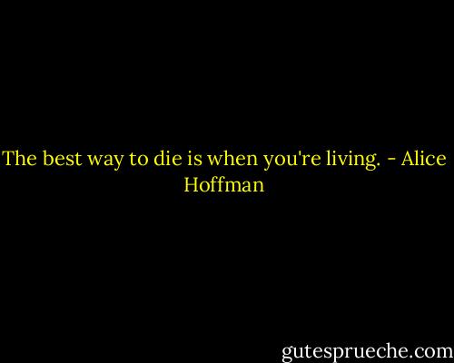 The best way to die is when you're living. - Alice Hoffman