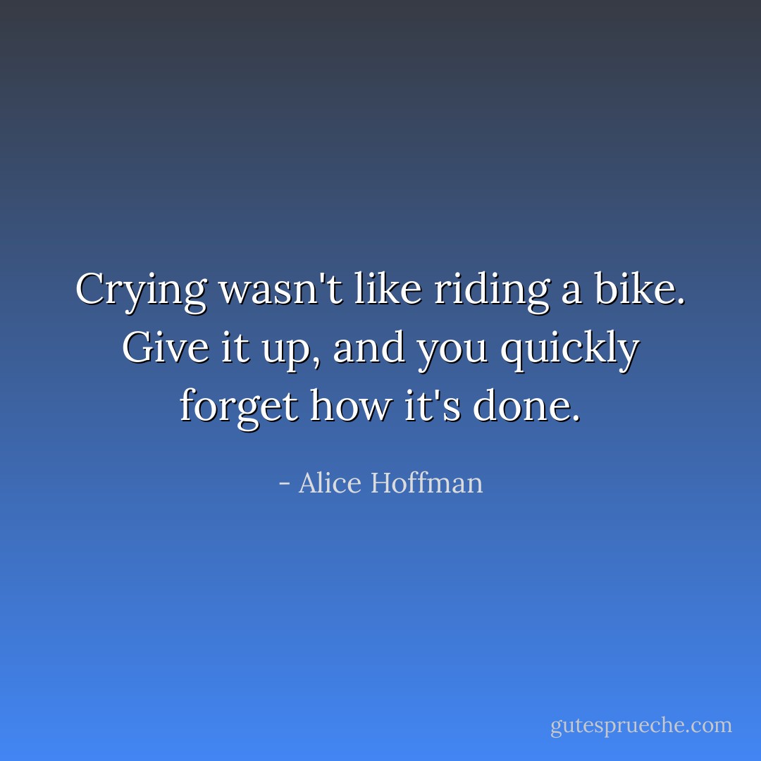 Crying wasn't like riding a bike. Give it up, and you quickly forget how it's done. - Alice Hoffman