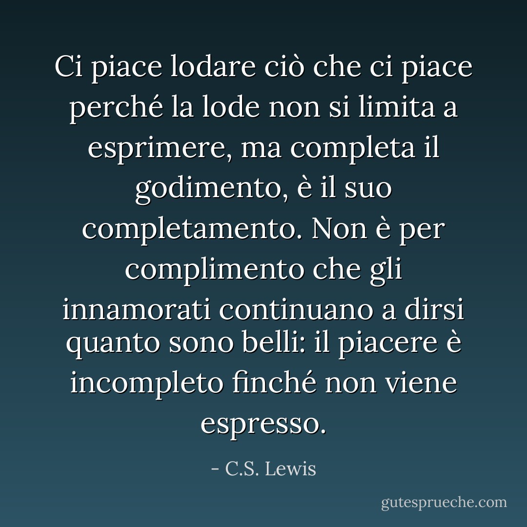 Ci piace lodare ciò che ci piace perché la lode non si limita a esprimere, ma completa il godimento, è il suo completamento. Non è per complimento che gli innamorati continuano a dirsi quanto sono belli: il piacere è incompleto finché non viene espresso. - C.S. Lewis