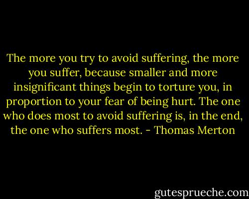 The more you try to avoid suffering, the more you suffer, because smaller and more insignificant things begin to torture you, in proportion to your fear of being hurt. The one who does most to avoid suffering is, in the end, the one who suffers most. - Thomas Merton