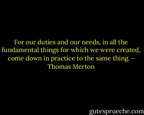 For our duties and our needs, in all the fundamental things for which we were created, come down in practice to the same thing. - Thomas Merton