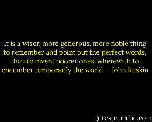 It is a wiser, more generous, more noble thing to remember and point out the perfect words, than to invent poorer ones, wherewith to encumber temporarily the world. - John Ruskin