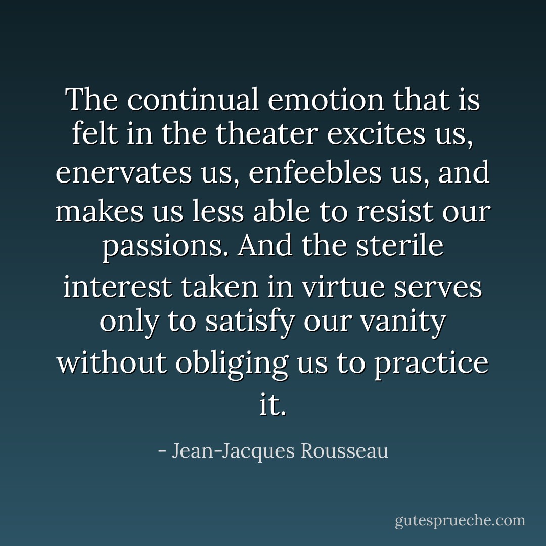 The continual emotion that is felt in the theater excites us, enervates us, enfeebles us, and makes us less able to resist our passions. And the sterile interest taken in virtue serves only to satisfy our vanity without obliging us to practice it. - Jean-Jacques Rousseau