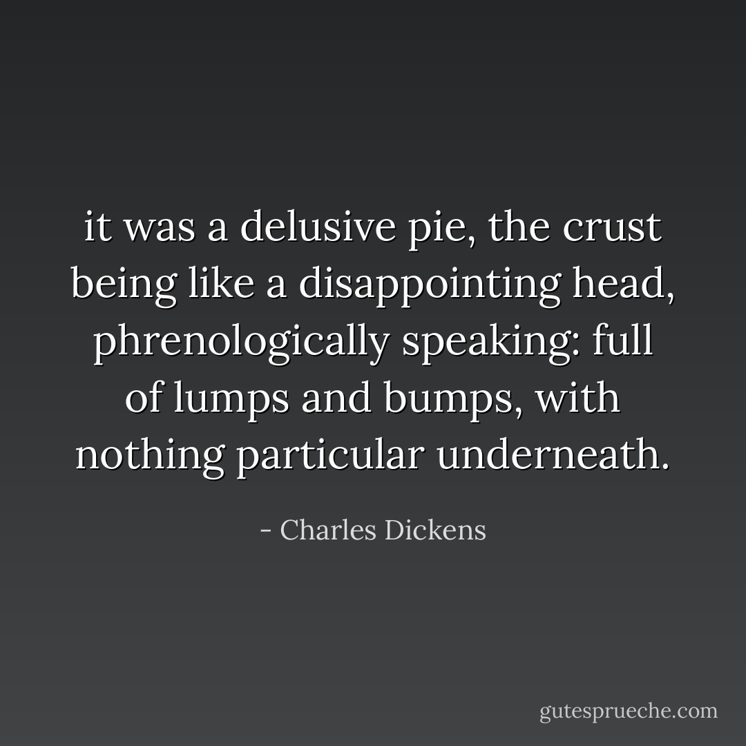 it was a delusive pie, the crust being like a disappointing head, phrenologically speaking: full of lumps and bumps, with nothing particular underneath. - Charles Dickens