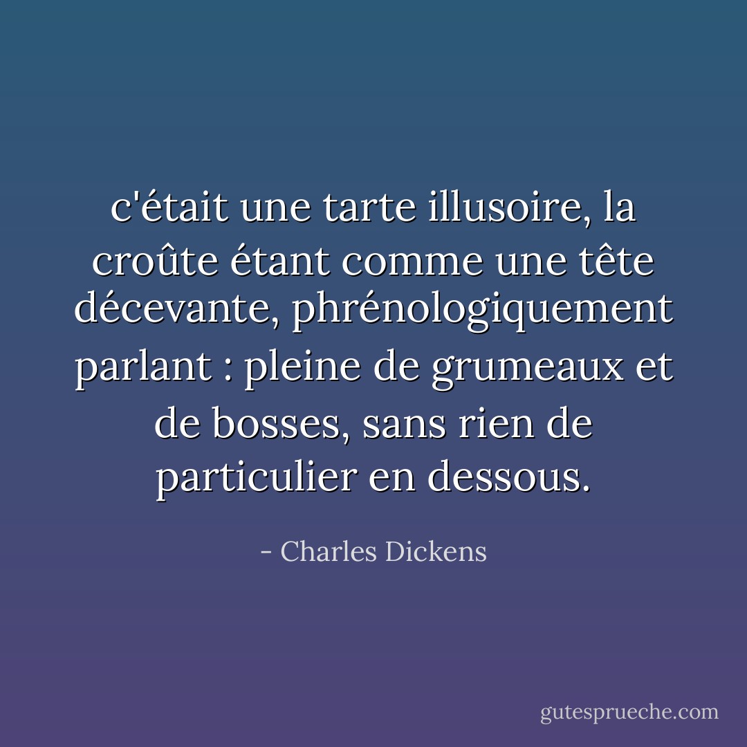 c'était une tarte illusoire, la croûte étant comme une tête décevante, phrénologiquement parlant : pleine de grumeaux et de bosses, sans rien de particulier en dessous. - Charles Dickens