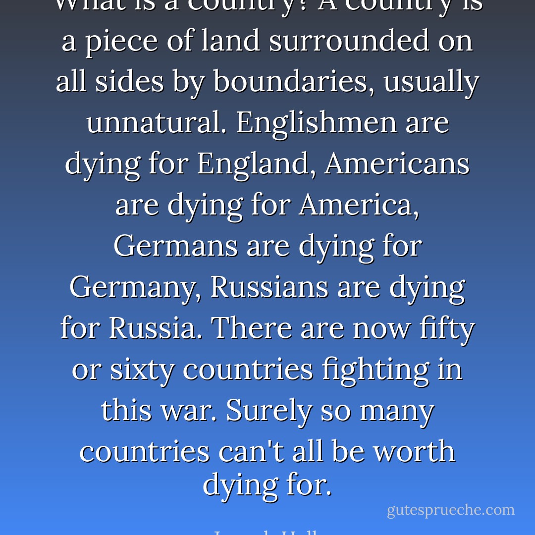 What is a country? A country is a piece of land surrounded on all sides by boundaries, usually unnatural. Englishmen are dying for England, Americans are dying for America, Germans are dying for Germany, Russians are dying for Russia. There are now fifty or sixty countries fighting in this war. Surely so many countries can't all be worth dying for. - Joseph Heller