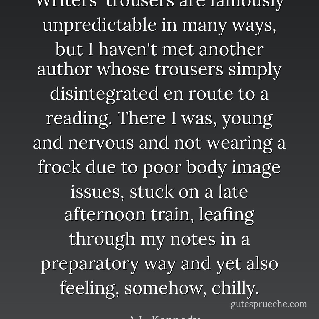 Writers' trousers are famously unpredictable in many ways, but I haven't met another author whose trousers simply disintegrated en route to a reading. There I was, young and nervous and not wearing a frock due to poor body image issues, stuck on a late afternoon train, leafing through my notes in a preparatory way and yet also feeling, somehow, chilly. - A.L. Kennedy