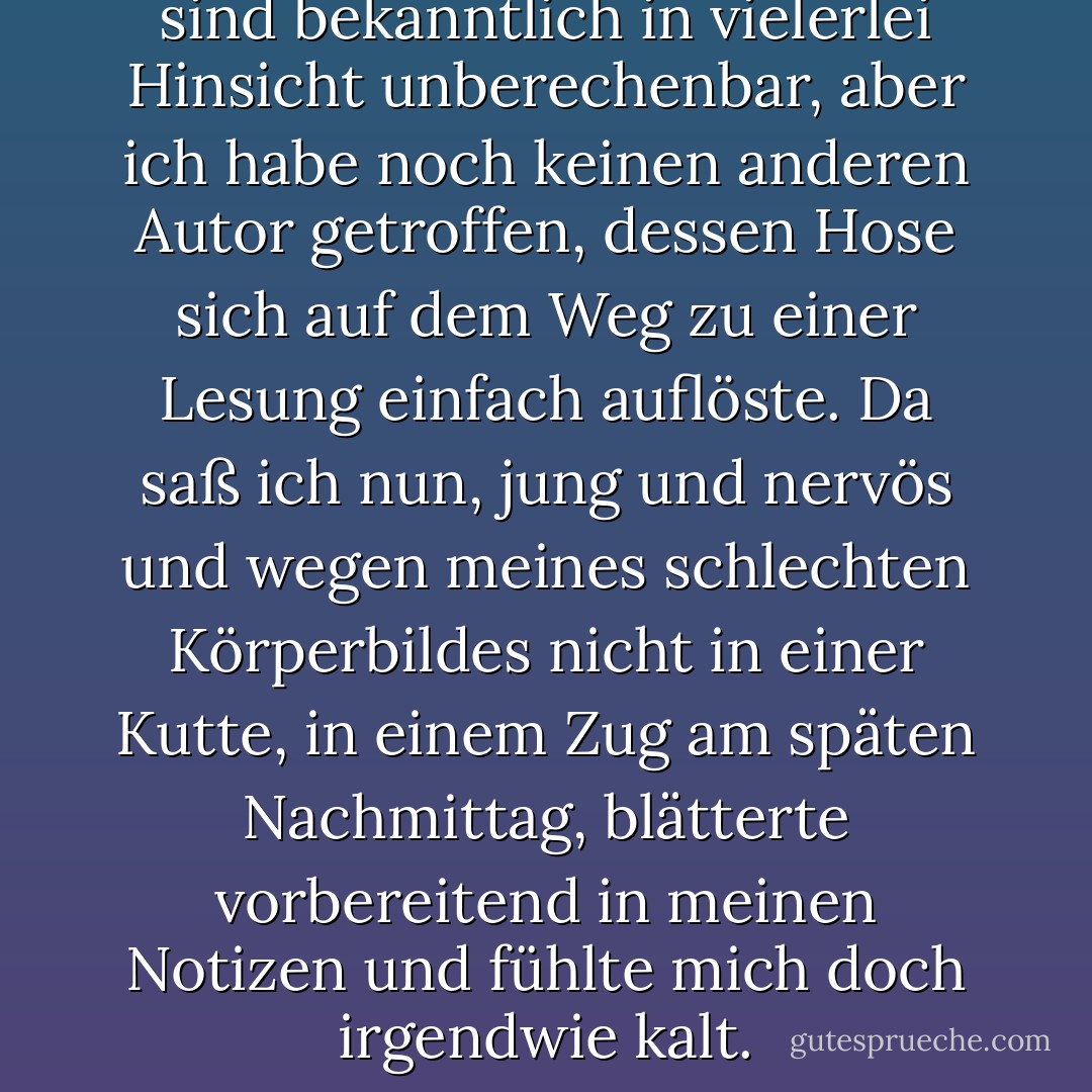 Die Hosen von Schriftstellern sind bekanntlich in vielerlei Hinsicht unberechenbar, aber ich habe noch keinen anderen Autor getroffen, dessen Hose sich auf dem Weg zu einer Lesung einfach auflöste. Da saß ich nun, jung und nervös und wegen meines schlechten Körperbildes nicht in einer Kutte, in einem Zug am späten Nachmittag, blätterte vorbereitend in meinen Notizen und fühlte mich doch irgendwie kalt. - A.L. Kennedy<