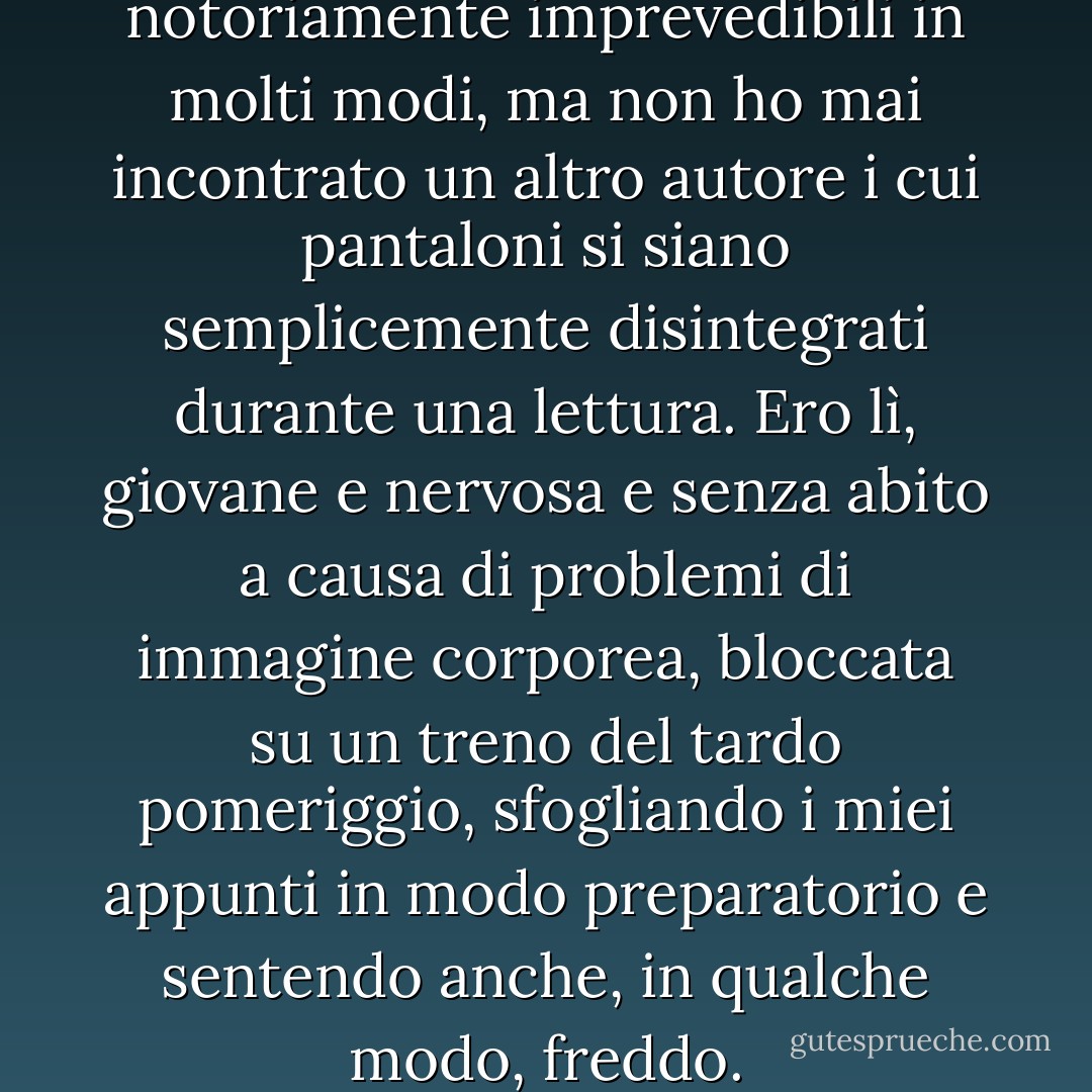 I pantaloni degli scrittori sono notoriamente imprevedibili in molti modi, ma non ho mai incontrato un altro autore i cui pantaloni si siano semplicemente disintegrati durante una lettura. Ero lì, giovane e nervosa e senza abito a causa di problemi di immagine corporea, bloccata su un treno del tardo pomeriggio, sfogliando i miei appunti in modo preparatorio e sentendo anche, in qualche modo, freddo. - A.L. Kennedy
