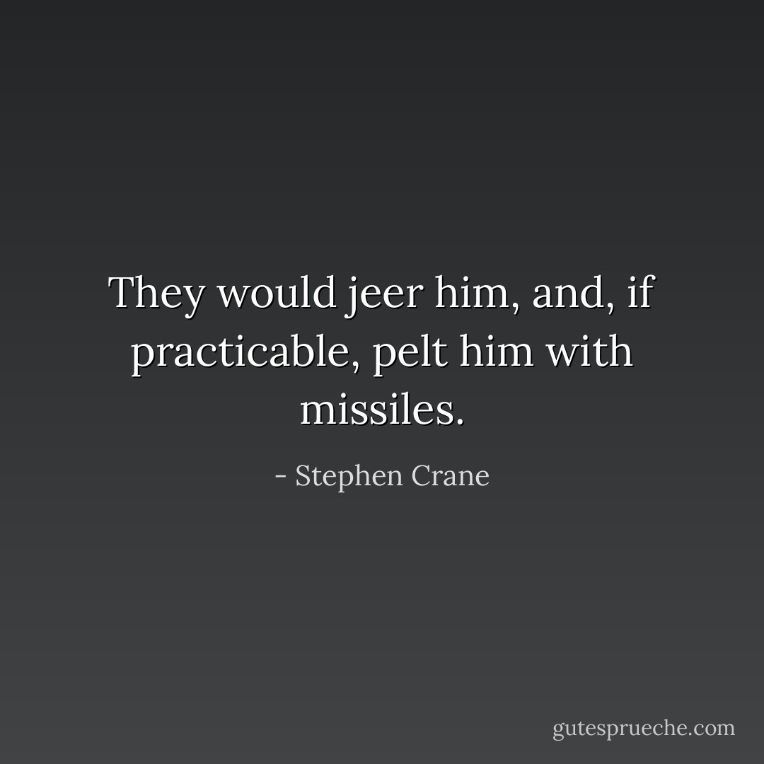 They would jeer him, and, if practicable, pelt him with missiles. - Stephen Crane
