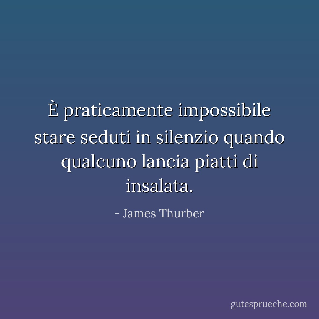 È praticamente impossibile stare seduti in silenzio quando qualcuno lancia piatti di insalata. - James Thurber