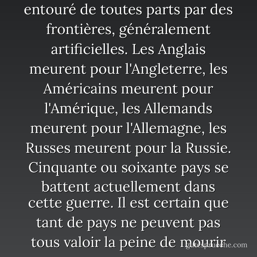 Qu'est-ce qu'un pays ? Un pays est un morceau de terre entouré de toutes parts par des frontières, généralement artificielles. Les Anglais meurent pour l'Angleterre, les Américains meurent pour l'Amérique, les Allemands meurent pour l'Allemagne, les Russes meurent pour la Russie. Cinquante ou soixante pays se battent actuellement dans cette guerre. Il est certain que tant de pays ne peuvent pas tous valoir la peine de mourir pour eux. - Joseph Heller