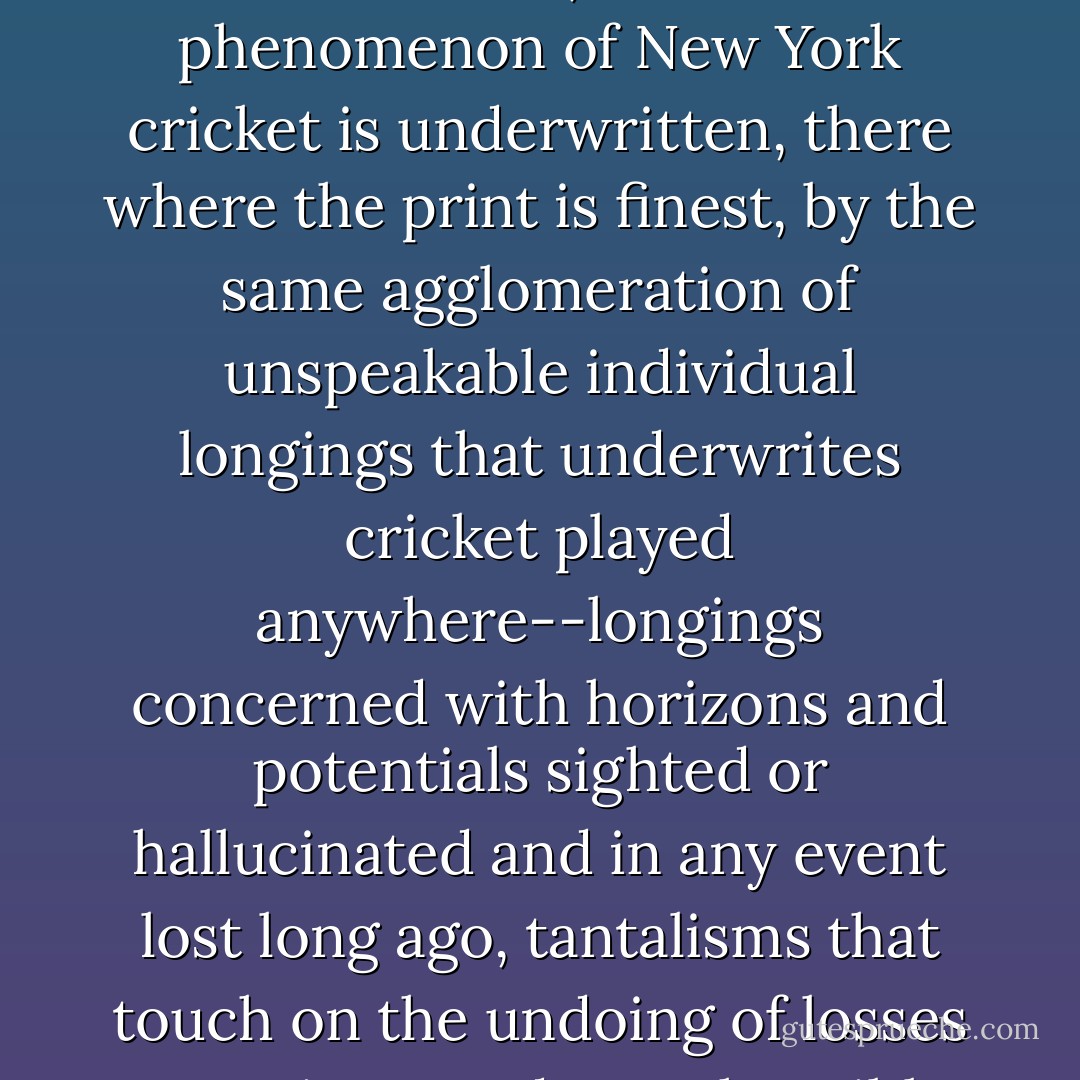But surely everyone can also testify to another, less reckonable kind of homesickness, one having to do with unsettlements that cannot be located in spaces of geography or history; and accordingly it's my belief that the communal, contractual phenomenon of New York cricket is underwritten, there where the print is finest, by the same agglomeration of unspeakable individual longings that underwrites cricket played anywhere--longings concerned with horizons and potentials sighted or hallucinated and in any event lost long ago, tantalisms that touch on the undoing of losses too private and reprehensible to be acknowledged to oneself, let alone to others. I cannot be the first to wonder if what we see, when we see men in white take to a cricket field, is men imagining an environment of justice. - Joseph O'Neill