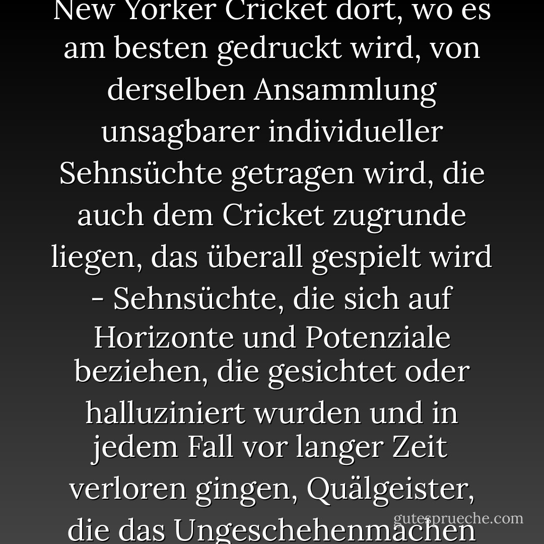 Aber sicherlich kann jeder auch eine andere, weniger berechenbare Art von Heimweh bezeugen, eine, die mit Verunsicherungen zu tun hat, die sich nicht in geografischen oder historischen Räumen verorten lassen; Und dementsprechend bin ich der Überzeugung, dass das gemeinschaftliche, vertragliche Phänomen des New Yorker Cricket dort, wo es am besten gedruckt wird, von derselben Ansammlung unsagbarer individueller Sehnsüchte getragen wird, die auch dem Cricket zugrunde liegen, das überall gespielt wird - Sehnsüchte, die sich auf Horizonte und Potenziale beziehen, die gesichtet oder halluziniert wurden und in jedem Fall vor langer Zeit verloren gingen, Quälgeister, die das Ungeschehenmachen von Verlusten berühren, die zu privat und verwerflich sind, um sie sich selbst oder gar anderen gegenüber einzugestehen. Ich bin nicht der erste, der sich fragt, ob das, was wir sehen, wenn wir Männer in Weiß auf einem Cricketfeld sehen, Männer sind, die sich ein Umfeld der Gerechtigkeit vorstellen. - Joseph O'Neill<