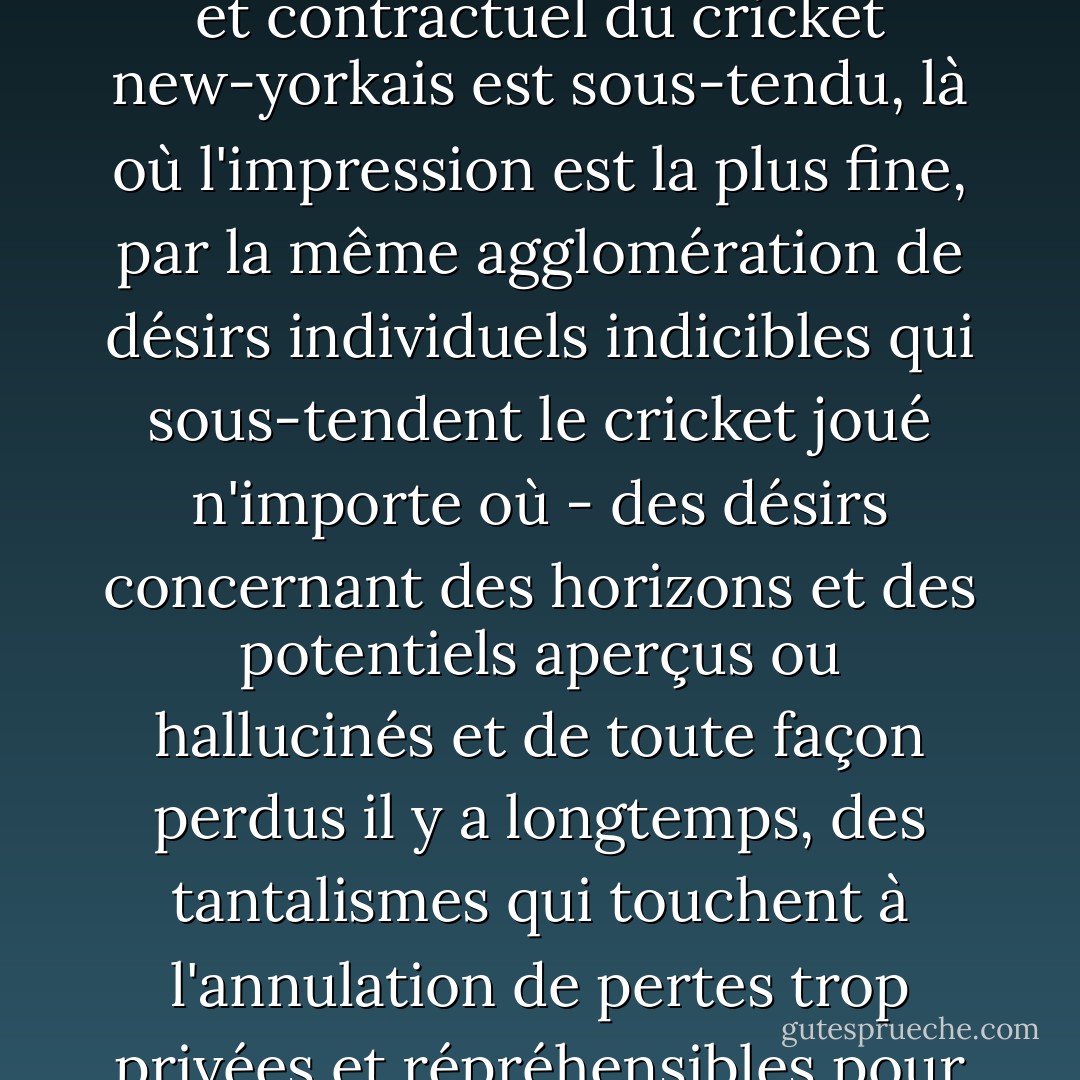 Mais tout le monde peut certainement témoigner d'un autre type de mal du pays, moins comptabilisable, qui a à voir avec des déséquilibres qui ne peuvent pas être localisés dans des espaces géographiques ou historiques ; et par conséquent, je crois que le phénomène communautaire et contractuel du cricket new-yorkais est sous-tendu, là où l'impression est la plus fine, par la même agglomération de désirs individuels indicibles qui sous-tendent le cricket joué n'importe où - des désirs concernant des horizons et des potentiels aperçus ou hallucinés et de toute façon perdus il y a longtemps, des tantalismes qui touchent à l'annulation de pertes trop privées et répréhensibles pour être reconnues par soi-même, et encore moins par d'autres. Je ne suis pas le premier à me demander si ce que nous voyons, lorsque nous voyons des hommes en blanc sur un terrain de cricket, ce sont des hommes qui imaginent un environnement de justice. - Joseph O'Neill