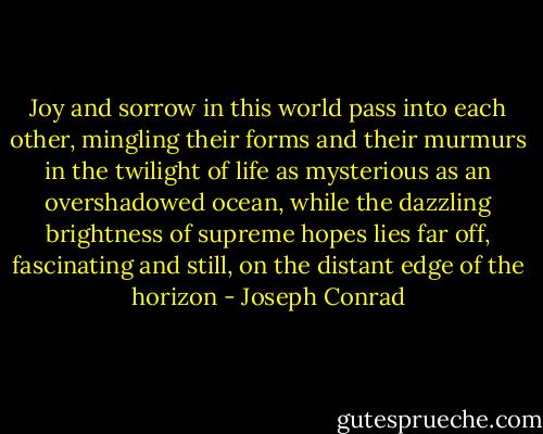 Joy and sorrow in this world pass into each other, mingling their forms and their murmurs in the twilight of life as mysterious as an overshadowed ocean, while the dazzling brightness of supreme hopes lies far off, fascinating and still, on the distant edge of the horizon - Joseph Conrad