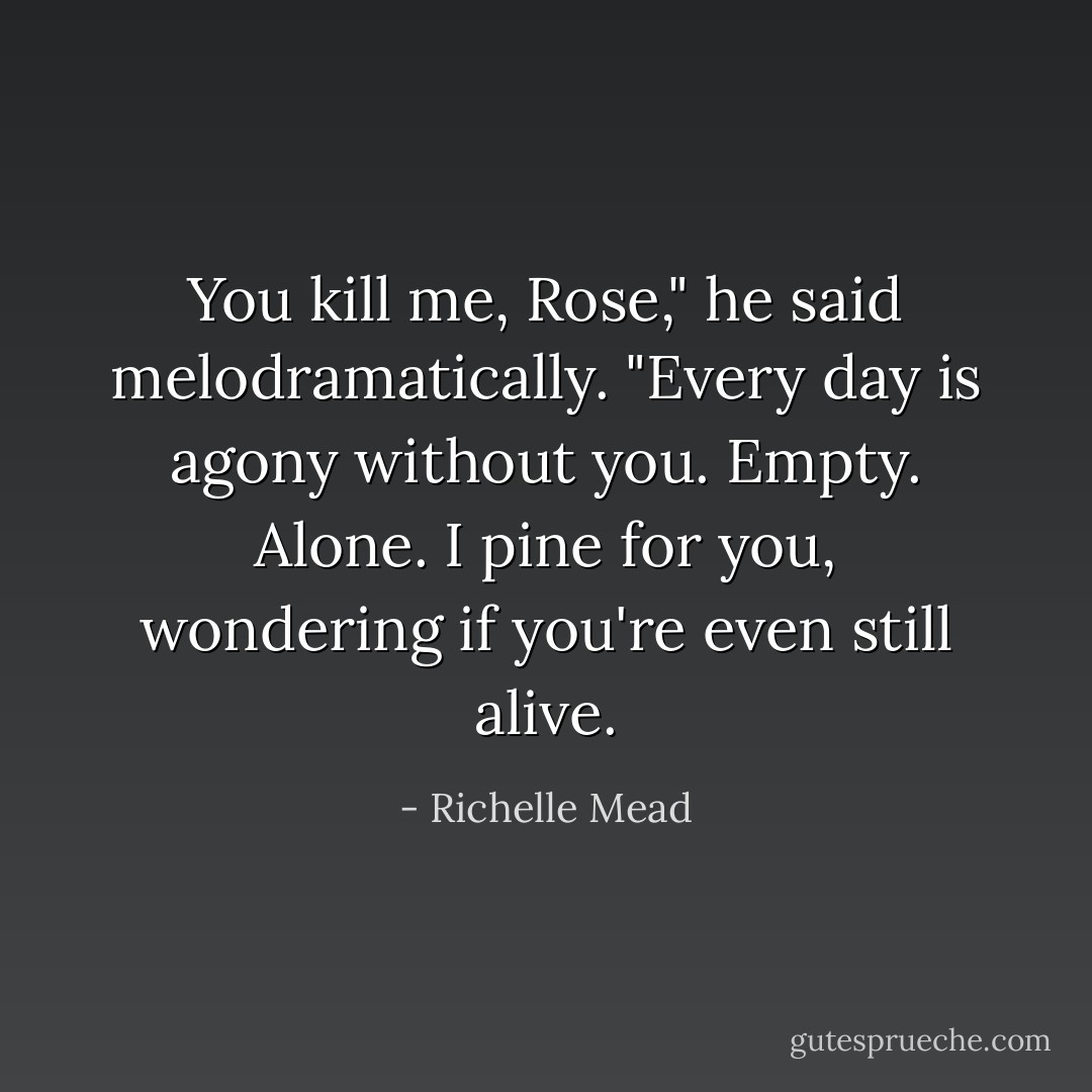 You kill me, Rose," he said melodramatically. "Every day is agony without you. Empty. Alone. I pine for you, wondering if you're even still alive. - Richelle Mead
