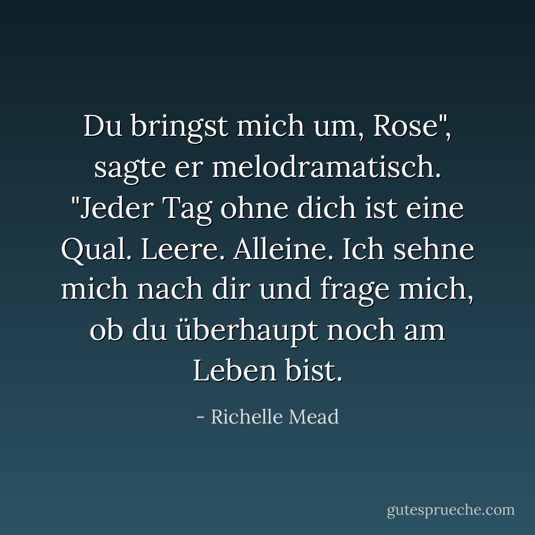 Du bringst mich um, Rose", sagte er melodramatisch. "Jeder Tag ohne dich ist eine Qual. Leere. Alleine. Ich sehne mich nach dir und frage mich, ob du überhaupt noch am Leben bist. - Richelle Mead<