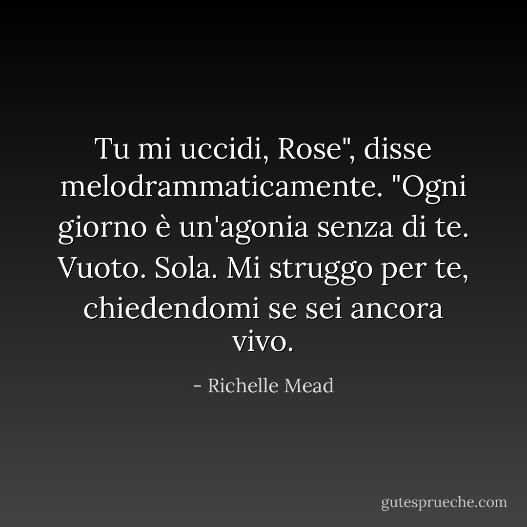 Tu mi uccidi, Rose", disse melodrammaticamente. "Ogni giorno è un'agonia senza di te. Vuoto. Sola. Mi struggo per te, chiedendomi se sei ancora vivo. - Richelle Mead