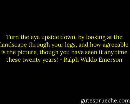 Turn the eye upside down, by looking at the landscape through your legs, and how agreeable is the picture, though you have seen it any time these twenty years! - Ralph Waldo Emerson