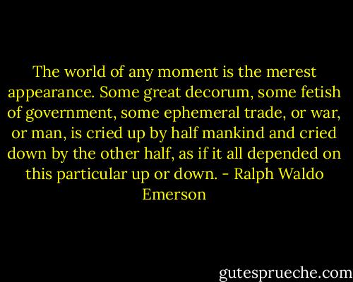 The world of any moment is the merest appearance. Some great decorum, some fetish of government, some ephemeral trade, or war, or man, is cried up by half mankind and cried down by the other half, as if it all depended on this particular up or down. - Ralph Waldo Emerson
