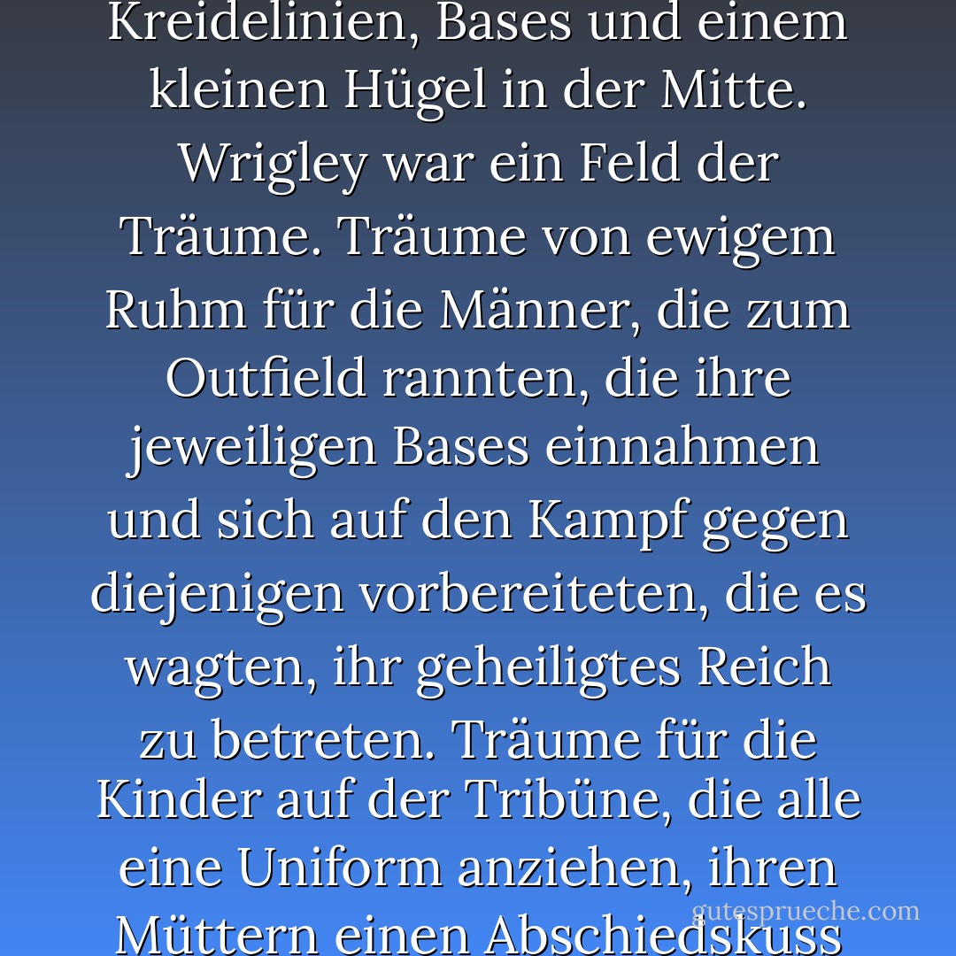 Wenn es in dieser Welt Magie gab, dann geschah sie in Sichtweite der drei Bases und der Home Plate. Alle Edelsteine in meiner Welt, die die Wände und Böden von Drachenhöhlen, die Schwertgriffe privilegierter Prinzen und die Kronen von Kaisern und Königen schmückten, waren nichts im Vergleich zur Schönheit und Pracht des Diamanten im Wrigley Stadium. Es war nicht nur ein Platz mit Erde, Kreidelinien, Bases und einem kleinen Hügel in der Mitte. Wrigley war ein Feld der Träume. Träume von ewigem Ruhm für die Männer, die zum Outfield rannten, die ihre jeweiligen Bases einnahmen und sich auf den Kampf gegen diejenigen vorbereiteten, die es wagten, ihr geheiligtes Reich zu betreten. Träume für die Kinder auf der Tribüne, die alle eine Uniform anziehen, ihren Müttern einen Abschiedskuss geben und ihre Schläger wie verzauberte Waffen schwingen wollten, um dem Ball den Garaus zu machen. Und für die Erwachsenen, die sich bereits für ihr Schicksal entschieden hatten, ließ Wrigley die Träume von vergangener Unschuld, verlorenem Staunen und dem Versprechen, dass es noch etwas Gutes in der Welt gab, wahr werden. Aber alles wahr. - Tee Morris<