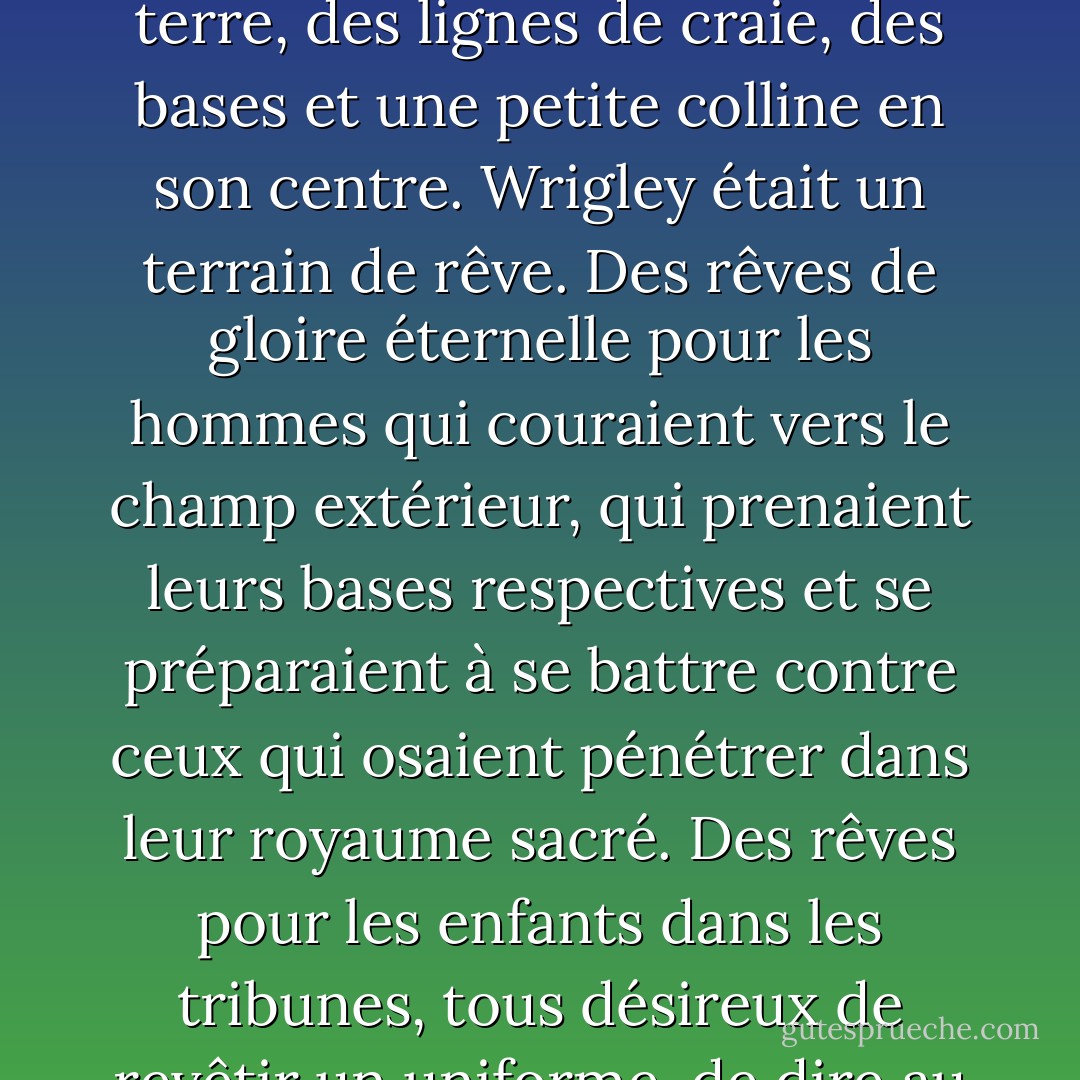 S'il y avait de la magie dans ce monde, elle se produisait à portée de vue des trois bases et du marbre. Toutes les pierres précieuses de mon monde qui ornaient les murs et les sols des repaires de dragons, les poignées d'épée des princes privilégiés et les couronnes portées par les empereurs et les rois, n'étaient rien comparées à la beauté et à la splendeur du diamant du stade Wrigley. Ce n'était pas seulement une cour avec de la terre, des lignes de craie, des bases et une petite colline en son centre. Wrigley était un terrain de rêve. Des rêves de gloire éternelle pour les hommes qui couraient vers le champ extérieur, qui prenaient leurs bases respectives et se préparaient à se battre contre ceux qui osaient pénétrer dans leur royaume sacré. Des rêves pour les enfants dans les tribunes, tous désireux de revêtir un uniforme, de dire au revoir à leur mère et de brandir leur batte comme une arme enchantée destinée à faire tomber le couvercle de la balle. Et pour les adultes qui avaient déjà choisi leur sort dans la vie, Wrigley a réalisé les rêves de l'innocence passée, de l'émerveillement perdu et de la promesse qu'il restait encore quelque chose d'intrinsèquement bon dans le monde.<br /><br />Oui, c'est un peu ringard. Mais tout est vrai. - Tee Morris