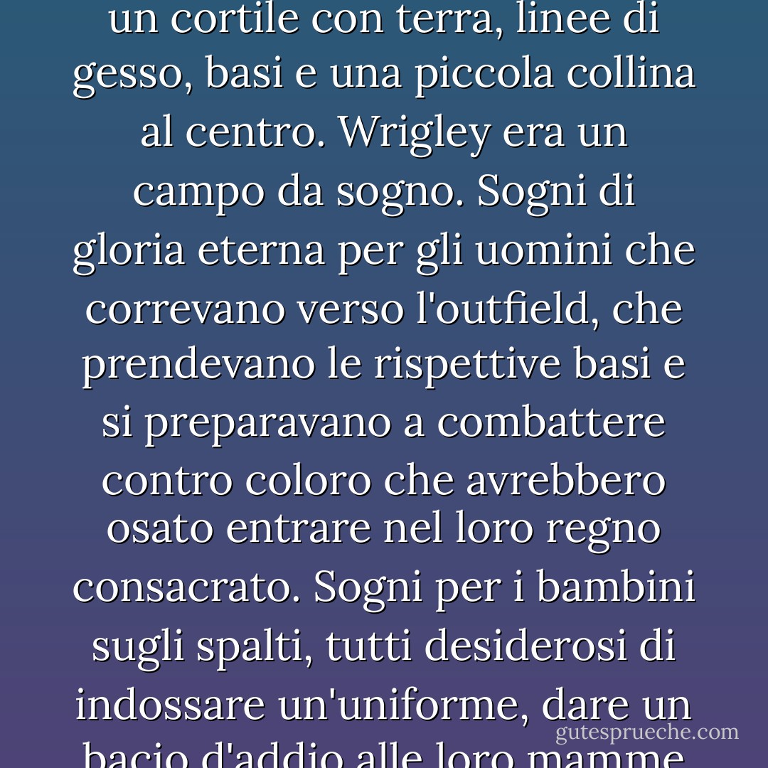 Se c'era magia in questo mondo, avveniva a portata di mano delle tre basi e di casa base. Tutte le gemme del mio mondo che decoravano le pareti e i pavimenti delle tane dei draghi, le eliche delle spade dei principi privilegiati e le corone indossate da imperatori e re, non erano nulla in confronto alla bellezza e allo splendore del diamante del Wrigley Stadium. Non era solo un cortile con terra, linee di gesso, basi e una piccola collina al centro. Wrigley era un campo da sogno. Sogni di gloria eterna per gli uomini che correvano verso l'outfield, che prendevano le rispettive basi e si preparavano a combattere contro coloro che avrebbero osato entrare nel loro regno consacrato. Sogni per i bambini sugli spalti, tutti desiderosi di indossare un'uniforme, dare un bacio d'addio alle loro mamme e brandire le loro mazze come armi incantate destinate a far cadere la palla. E per gli adulti che avevano già scelto la loro sorte nella vita, Wrigley realizzò i sogni dell'innocenza passata, della meraviglia perduta e della promessa che c'era ancora qualcosa di intrinsecamente buono nel mondo.<br /><br />Sì, banale come l'inferno. Ma tutto vero. - Tee Morris