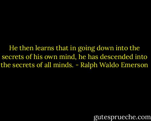 He then learns that in going down into the secrets of his own mind, he has descended into the secrets of all minds. - Ralph Waldo Emerson