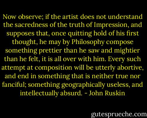 Now observe; if the artist does not understand the sacredness of the truth of Impression, and supposes that, once quitting hold of his first thought, he may by Philosophy compose something prettier than he saw and mightier than he felt, it is all over with him. Every such attempt at composition will be utterly abortive, and end in something that is neither true nor fanciful; something geographically useless, and intellectually absurd. - John Ruskin