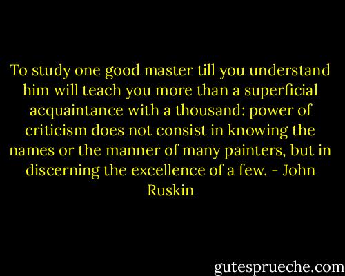 To study one good master till you understand him will teach you more than a superficial acquaintance with a thousand: power of criticism does not consist in knowing the names or the manner of many painters, but in discerning the excellence of a few. - John Ruskin
