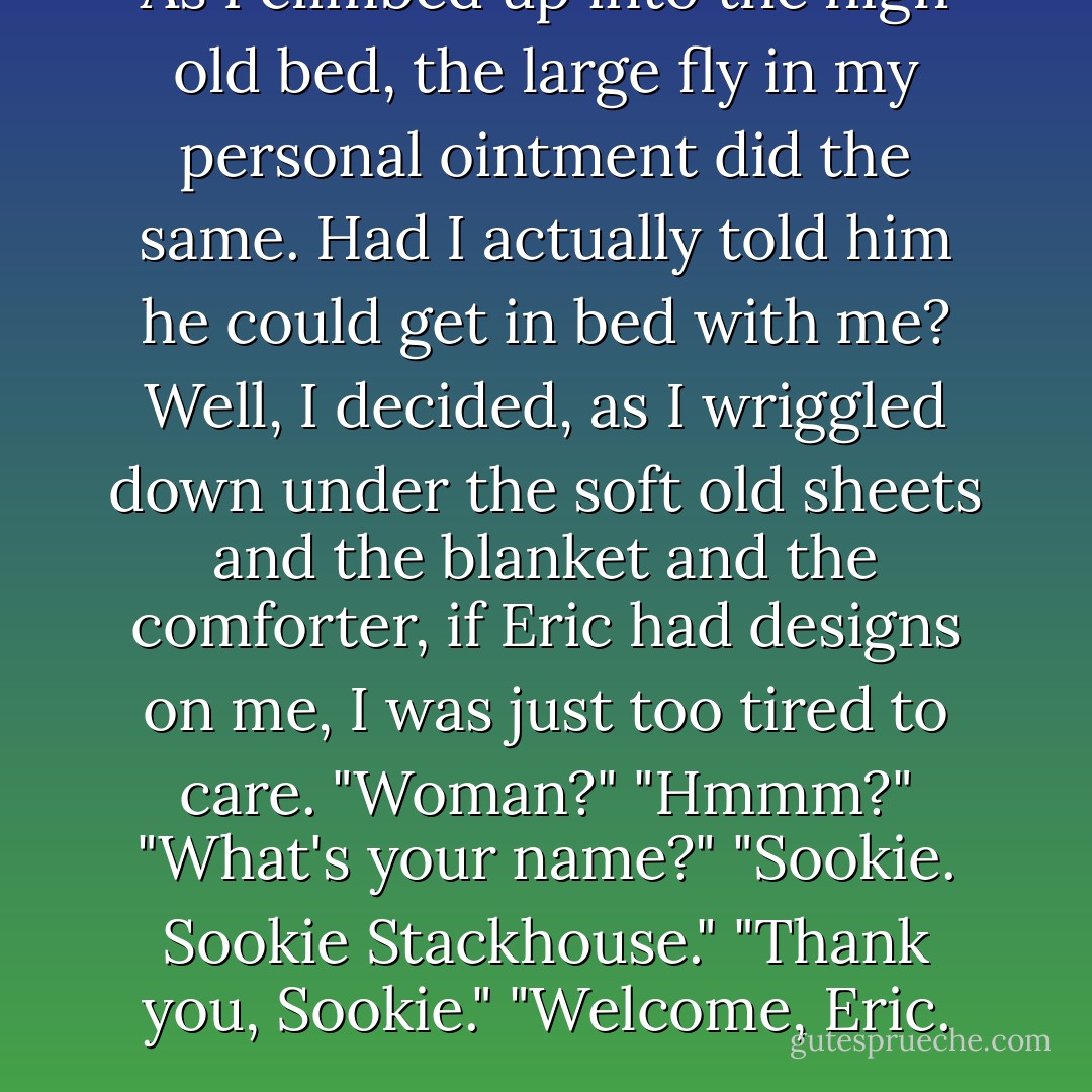 As I climbed up into the high old bed, the large fly in my personal ointment did the same. Had I actually told him he could get in bed with me? Well, I decided, as I wriggled down under the soft old sheets and the blanket and the comforter, if Eric had designs on me, I was just too tired to care.<br />"Woman?"<br />"Hmmm?"<br />"What's your name?"<br />"Sookie. Sookie Stackhouse."<br />"Thank you, Sookie."<br />"Welcome, Eric. - Charlaine Harris
